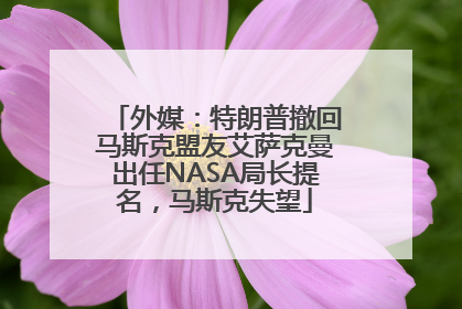 外媒：特朗普撤回马斯克盟友艾萨克曼出任NASA局长提名，马斯克失望